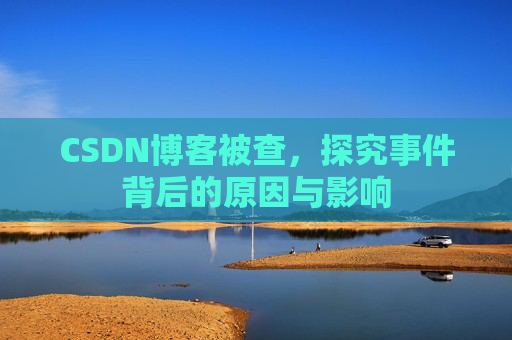CSDN博客被查，探究事件背后的原因与影响